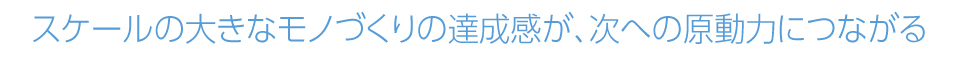 スケールの大きなモノづくりの達成感が、次への原動力につながる