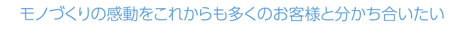 モノづくりの感動をこれからも多くのお客様と分かち合いたい