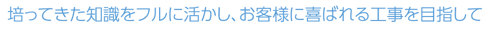 培ってきた知識をフルに活かし、お客様に喜ばれる工事を目指して