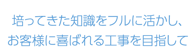 培ってきた知識をフルに活かし、お客様に喜ばれる工事を目指して