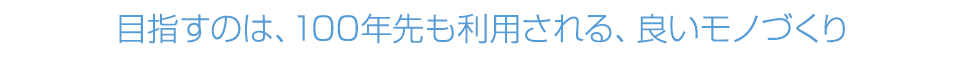 目指すのは、100年先も利用される、良いモノづくり